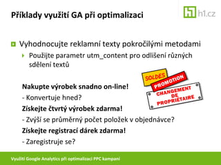 Využití Google Analytics při optimalizaci PPC kampaníPříklady využití GA při optimalizaciNehledají návštěvníci něco, co nenabízím?Příklad:CK inzeruje na klíčové slovo „dovolená v Chorvatsku“V přehledech vidíte, že se uživatelé dostávají na web skrze výraz „dovolená v Chorvatsku s potápěním“ – tuto službu ale neposkytujeteProtože si však uživatelé při hledání prohlédli více stránek, nebyli vidět ve snáze odhalitelném vysokém bounce-rate.Přidejte nerelevantní výrazy mezi vylučující slova!