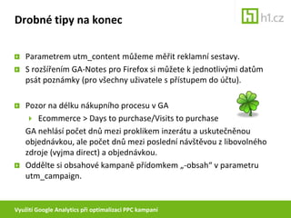 Využití Google Analytics při optimalizaci PPC kampaníPříklady využití GA při optimalizaciNeměřte v GA pouze objednávkyNadefinujte si v další cíle (goals), např. registraci, poptávku nebo třeba objednávku Demo CDPokud  zjistíte, že každý desátý uživatel, který si objednal Demo CD, nakonec objedná plnou verzi programu, můžete následně zvýšit maximální cenu za konverzi, se kterou při správě PPC pracujete, o desetinu.(pokud je počet objednávek  programu apočet objednávek demo CD vyrovnaný) 