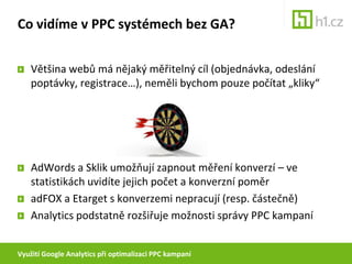 Využití Google Analytics při optimalizaci PPC kampaníCo vidíme v PPC systémech bez GA?Většina webů má nějaký měřitelný cíl (objednávka, odeslání poptávky, registrace…), neměli bychom pouze počítat „kliky“AdWords a Sklik umožňují zapnout měření konverzí – ve statistikách uvidíte jejich počet a konverzní poměradFOX a Etarget s konverzemi nepracují (resp. částečně)Analytics podstatně rozšiřuje možnosti správy PPC kampaní