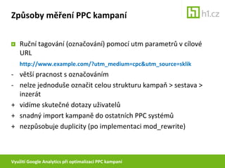 Využití Google Analytics při optimalizaci PPC kampaníZpůsoby měření PPC kampaníRuční tagování (označování) pomocí utm parametrů v cílové URLhttp://www.example.com/?utm_medium=cpc&utm_source=sklik- 	větší pracnost s označováním- 	nelze jednoduše označit celou strukturu kampaň > sestava > inzerát+ 	vidíme skutečné dotazy uživatelů+ 	snadný import kampaně do ostatních PPC systémů+ 	nezpůsobuje duplicity (po implementaci mod_rewrite)