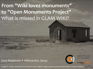 From	
  "Wiki	
  loves	
  monuments"	
   
to	
  "Open	
  Monuments	
  Project"	
  
What	
  is	
  missed	
  in	
  GLAM	
  WIKI?
Ewa	
  Majdecka	
  •	
  Aleksandra	
  Janus
image:	
  D.	
  Lange,	
  Abandoned	
  Dust	
  Bowl	
  Home,	
  Digital	
  image	
  courtesy	
  of	
  the	
  Getty's	
  Open	
  Content	
  Program
 