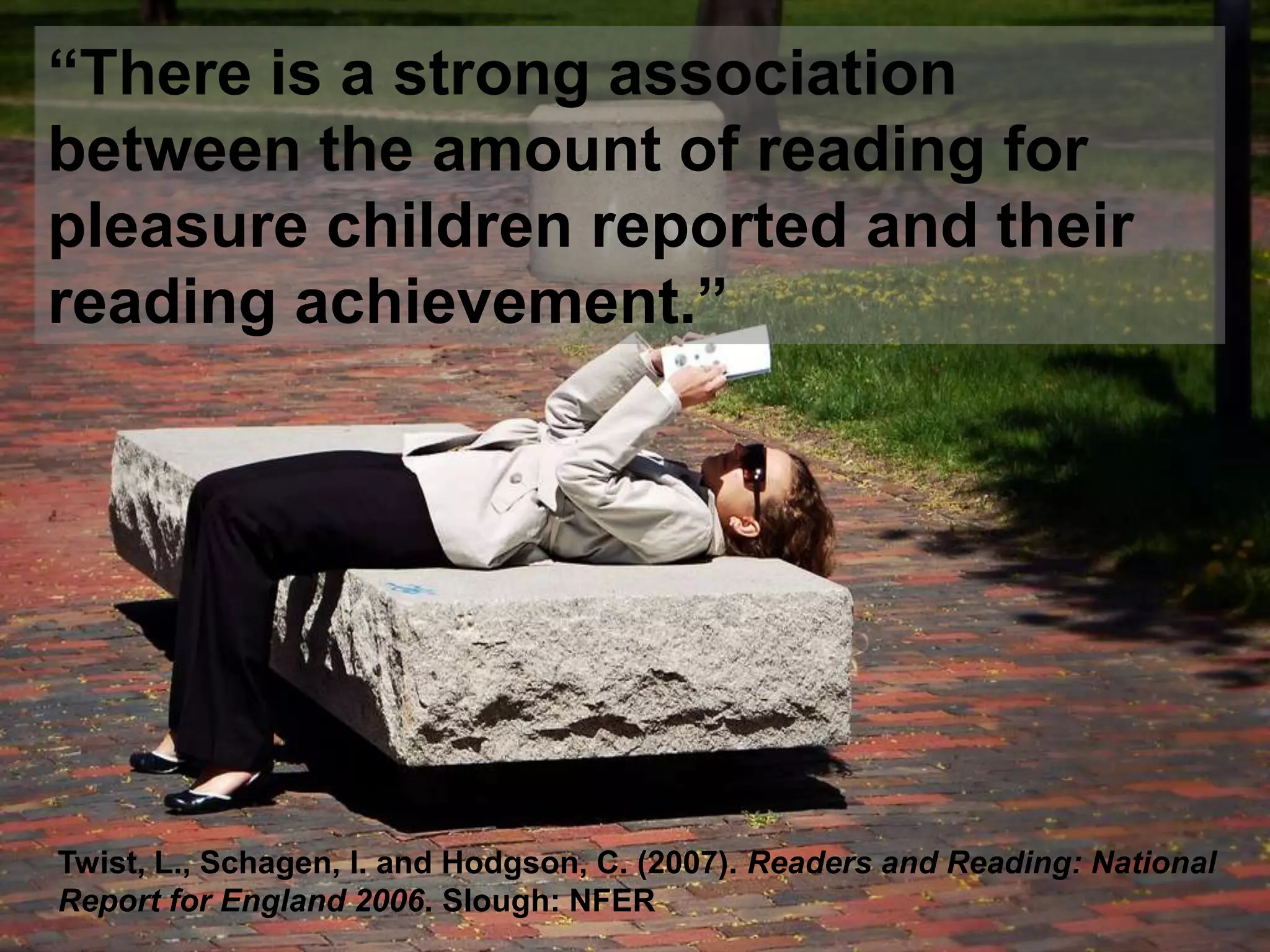 “There is a strong association between the amount of reading for pleasure children reported and their reading achievement.”Twist, L., Schagen, I. and Hodgson, C. (2007). Readers and Reading: National Report for England 2006. Slough: NFER