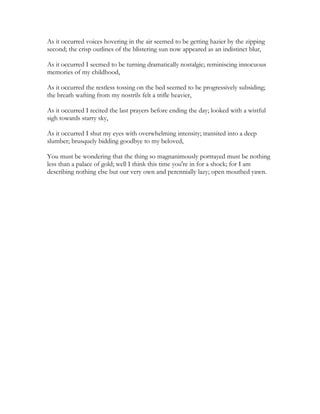As it occurred voices hovering in the air seemed to be getting hazier by the zipping
second; the crisp outlines of the blistering sun now appeared as an indistinct blur,
As it occurred I seemed to be turning dramatically nostalgic; reminiscing innocuous
memories of my childhood,
As it occurred the restless tossing on the bed seemed to be progressively subsiding;
the breath wafting from my nostrils felt a trifle heavier,
As it occurred I recited the last prayers before ending the day; looked with a wistful
sigh towards starry sky,
As it occurred I shut my eyes with overwhelming intensity; transited into a deep
slumber; brusquely bidding goodbye to my beloved,
You must be wondering that the thing so magnanimously portrayed must be nothing
less than a palace of gold; well I think this time you're in for a shock; for I am
describing nothing else but our very own and perennially lazy; open mouthed yawn.
 