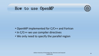 How to use OpenMP
• OpenMP implemented for C/C++ and Fortran
• In C/C++ we use compiler directives
• We only need to specify the parallel region
Isfahan University of Technology, Dep. Electronic and Computer
Engineering
16
 