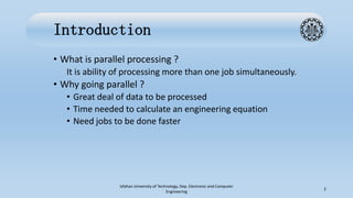 Introduction
• What is parallel processing ?
It is ability of processing more than one job simultaneously.
• Why going parallel ?
• Great deal of data to be processed
• Time needed to calculate an engineering equation
• Need jobs to be done faster
Isfahan University of Technology, Dep. Electronic and Computer
Engineering
2
 