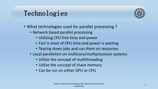 Technologies
• What technologies used for parallel processing ?
• Network based parallel processing
• Utilizing CPU free time and power
• Fact is most of CPU time and power is wasting
• Tearing down jobs and run them on resources
• Local parallelism on multicore/multiprocessor systems
• Utilize the concept of multithreading
• Utilize the concept of share memory
• Can be run on either GPU or CPU
Isfahan University of Technology, Dep. Electronic and Computer
Engineering
3
 