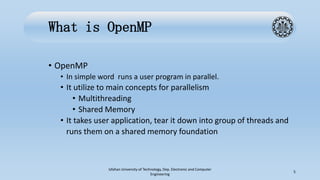 What is OpenMP
• OpenMP
• In simple word runs a user program in parallel.
• It utilize to main concepts for parallelism
• Multithreading
• Shared Memory
• It takes user application, tear it down into group of threads and
runs them on a shared memory foundation
Isfahan University of Technology, Dep. Electronic and Computer
Engineering
5
 