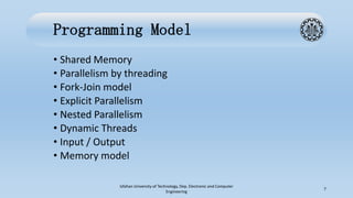 Programming Model
• Shared Memory
• Parallelism by threading
• Fork-Join model
• Explicit Parallelism
• Nested Parallelism
• Dynamic Threads
• Input / Output
• Memory model
Isfahan University of Technology, Dep. Electronic and Computer
Engineering
7
 