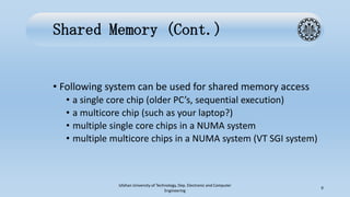 Shared Memory (Cont.)
• Following system can be used for shared memory access
• a single core chip (older PC’s, sequential execution)
• a multicore chip (such as your laptop?)
• multiple single core chips in a NUMA system
• multiple multicore chips in a NUMA system (VT SGI system)
Isfahan University of Technology, Dep. Electronic and Computer
Engineering
9
 