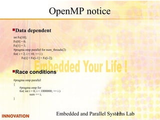 Embedded and Parallel Systems Lab13
OpenMP notice
int Fe[10];
Fe[0] = 0;
Fe[1] = 1;
#pragma omp parallel for num_threads(2)
for( i = 2; i < 10; ++ i )
Fe[i] = Fe[i-1] + Fe[i-2];
Data dependent
#pragma omp parallel
{
#pragma omp for
for( int i = 0; i < 1000000; ++ i )
sum += i;
}
Race conditions
 