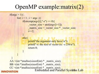 Embedded and Parallel Systems Lab16
OpenMP example:matrix(2)
if(argc > 1){
for( i = 1 ; i < argc ;){
if(strcmp(argv[i],"-s") == 0){
_vector_size = atoi(argv[i+1]);
_matrix_size =_vector_size * _vector_size;
i+=2;
}
else{
printf("the argument only have:n");
printf("-s: the size of vector ex: -s 256n");
return 0;
}
}
}
AA =(int *)malloc(sizeof(int) * _matrix_size);
BB =(int *)malloc(sizeof(int) * _matrix_size);
CC =(int *)malloc(sizeof(int) * _matrix_size);
 