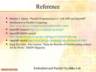 Embedded and Parallel Systems Lab21
Reference
 Michael J. Quinn, “Parallel Programming in C with MPI and OpenMP”
 Introduction to Parallel Computing 　
http://www.llnl.gov/computing/tutorials/parallel_comp/
 OpenMP standard http://www.openmp.org/drupal/
 OpenMP MSDN tutorial
http://msdn2.microsoft.com/en-us/library/tt15eb9t(VS.80).aspx
 OpenMP tutorial http://www.llnl.gov/computing/tutorials/openMP/#DO
 Kang Su Gatlin , Pete Isensee, “Reap the Benefits of Multithreading without
All the Work” ,MSDN Magazine
 