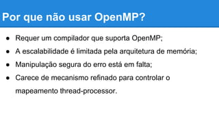 Por que não usar OpenMP? 
● Requer um compilador que suporta OpenMP; 
● A escalabilidade é limitada pela arquitetura de memória; 
● Manipulação segura do erro está em falta; 
● Carece de mecanismo refinado para controlar o 
mapeamento thread-processor. 
 