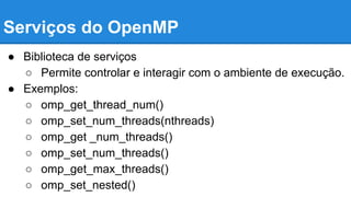 Serviços do OpenMP 
● Biblioteca de serviços 
○ Permite controlar e interagir com o ambiente de execução. 
● Exemplos: 
○ omp_get_thread_num() 
○ omp_set_num_threads(nthreads) 
○ omp_get _num_threads() 
○ omp_set_num_threads() 
○ omp_get_max_threads() 
○ omp_set_nested() 
 