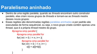 Paralelismo aninhado 
● Dentro de uma região paralela, quando as threads encontram outro construtor 
paralelo, elas criam novos grupos de threads e tornam-se as threads mestre 
desses novos grupos; 
● Essas regiões são denominadas regiões paralelas aninhadas e por padrão são 
executadas de forma sequêncial, ou seja, o novo grupo criado contém apenas uma 
thread, que é a própria thread mestre do grupo. 
#pragma omp parallel { 
#pragma omp parallel for 
for( int i = 0; i < n; i++ ){ 
#pragma omp parallel for 
for( int i = 0; i < n; i++ ) 
c[i] = a[i]+b[i]; 
} 
} 
 