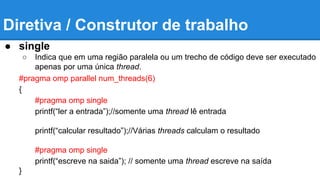 Diretiva / Construtor de trabalho 
● single 
○ Indica que em uma região paralela ou um trecho de código deve ser executado 
apenas por uma única thread. 
#pragma omp parallel num_threads(6) 
{ 
#pragma omp single 
printf(“ler a entrada”);//somente uma thread lê entrada 
printf(“calcular resultado”);//Várias threads calculam o resultado 
#pragma omp single 
printf(“escreve na saida”); // somente uma thread escreve na saída 
} 
 