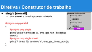 Diretiva / Construtor de trabalho 
● single [nowait] 
○ com nowait a barreira pode ser relaxada. 
#pragma omp parallel 
{ 
#pragma omp single 
printf(“Serão %d threads n”, omp_get_num_threads()) 
taskA(); 
#pragma omp single nowait 
printf(“A thread %d terminou n”, omp_get_thread_num()); 
} 
 
