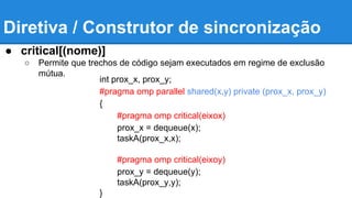 Diretiva / Construtor de sincronização 
● critical[(nome)] 
○ Permite que trechos de código sejam executados em regime de exclusão 
mútua. 
int prox_x, prox_y; 
#pragma omp parallel shared(x,y) private (prox_x, prox_y) 
{ 
#pragma omp critical(eixox) 
prox_x = dequeue(x); 
taskA(prox_x,x); 
#pragma omp critical(eixoy) 
prox_y = dequeue(y); 
taskA(prox_y,y); 
} 
 