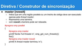 Diretiva / Construtor de sincronização 
● master [nowait] 
○ Indica que em uma região paralela ou um trecho de código deve ser executado 
apenas pela thread master; 
○ Representa uma barreira; 
○ com nowait a barreira pode ser relaxada. 
#pragma omp parallel 
{ 
#pragma omp master 
printf(“Serão %d threads n”, omp_get_num_threads()); 
foo(); 
#pragma omp master nowait 
printf(“A thread master terminou n”); 
} 
 