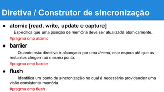 Diretiva / Construtor de sincronização 
● atomic [read, write, update e capture] 
Especifica que uma posição de memória deve ser atualizada atomicamente. 
#pragma omp atomic 
● barrier 
Quando esta directiva é alcançada por uma thread, este espera até que os 
restantes chegem ao mesmo ponto. 
#pragma omp barrier 
● flush 
Identifica um ponto de sincronização no qual é necessário providenciar uma 
visão consistente memória. 
#pragma omp flush 
 