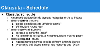 Cláusula - Schedule 
● Cláusula: schedule 
○ Afeta como as iterações do laço são mapeadas entre as threads 
○ schedule(static [,chunk]) 
■ Blocos de iterações de tamanho “chunk” 
■ Distribuição Round robin 
○ schedule(dynamic [,chunk]) 
■ Iteração de tamanho “chunk” 
■ Ao terminar as iterações, a thread requisita o próximo passo 
○ schedule(guided [,chunk]) 
■ Agendamento dinâmico iniciado com um tamanho grande 
■ O tamanho dos blocos diminui, não menor do que “chunk” 
 