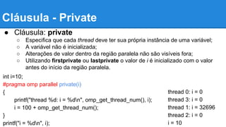 Cláusula - Private 
● Cláusula: private 
○ Especifica que cada thread deve ter sua própria instância de uma variável; 
○ A variável não é inicializada; 
○ Alterações de valor dentro da região paralela não são visíveis fora; 
○ Utilizando firstprivate ou lastprivate o valor de i é inicializado com o valor 
antes do início da região paralela. 
int i=10; 
#pragma omp parallel private(i) 
{ 
printf("thread %d: i = %dn", omp_get_thread_num(), i); 
i = 100 + omp_get_thread_num(); 
} 
printf("i = %dn", i); 
thread 0: i = 0 
thread 3: i = 0 
thread 1: i = 32696 
thread 2: i = 0 
i = 10 
 