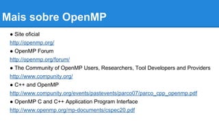 Mais sobre OpenMP 
● Site oficial 
http://openmp.org/ 
● OpenMP Forum 
http://openmp.org/forum/ 
● The Community of OpenMP Users, Researchers, Tool Developers and Providers 
http://www.compunity.org/ 
● C++ and OpenMP 
http://www.compunity.org/events/pastevents/parco07/parco_cpp_openmp.pdf 
● OpenMP C and C++ Application Program Interface 
http://www.openmp.org/mp-documents/cspec20.pdf 
 
