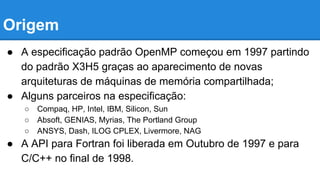 Origem 
● A especificação padrão OpenMP começou em 1997 partindo 
do padrão X3H5 graças ao aparecimento de novas 
arquiteturas de máquinas de memória compartilhada; 
● Alguns parceiros na especificação: 
○ Compaq, HP, Intel, IBM, Silicon, Sun 
○ Absoft, GENIAS, Myrias, The Portland Group 
○ ANSYS, Dash, ILOG CPLEX, Livermore, NAG 
● A API para Fortran foi liberada em Outubro de 1997 e para 
C/C++ no final de 1998. 
 