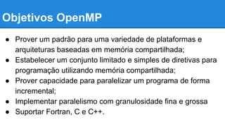 Objetivos OpenMP 
● Prover um padrão para uma variedade de plataformas e 
arquiteturas baseadas em memória compartilhada; 
● Estabelecer um conjunto limitado e simples de diretivas para 
programação utilizando memória compartilhada; 
● Prover capacidade para paralelizar um programa de forma 
incremental; 
● Implementar paralelismo com granulosidade fina e grossa 
● Suportar Fortran, C e C++. 
 