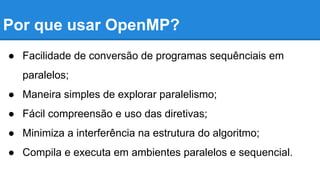 Por que usar OpenMP? 
● Facilidade de conversão de programas sequênciais em 
paralelos; 
● Maneira simples de explorar paralelismo; 
● Fácil compreensão e uso das diretivas; 
● Minimiza a interferência na estrutura do algoritmo; 
● Compila e executa em ambientes paralelos e sequencial. 
 