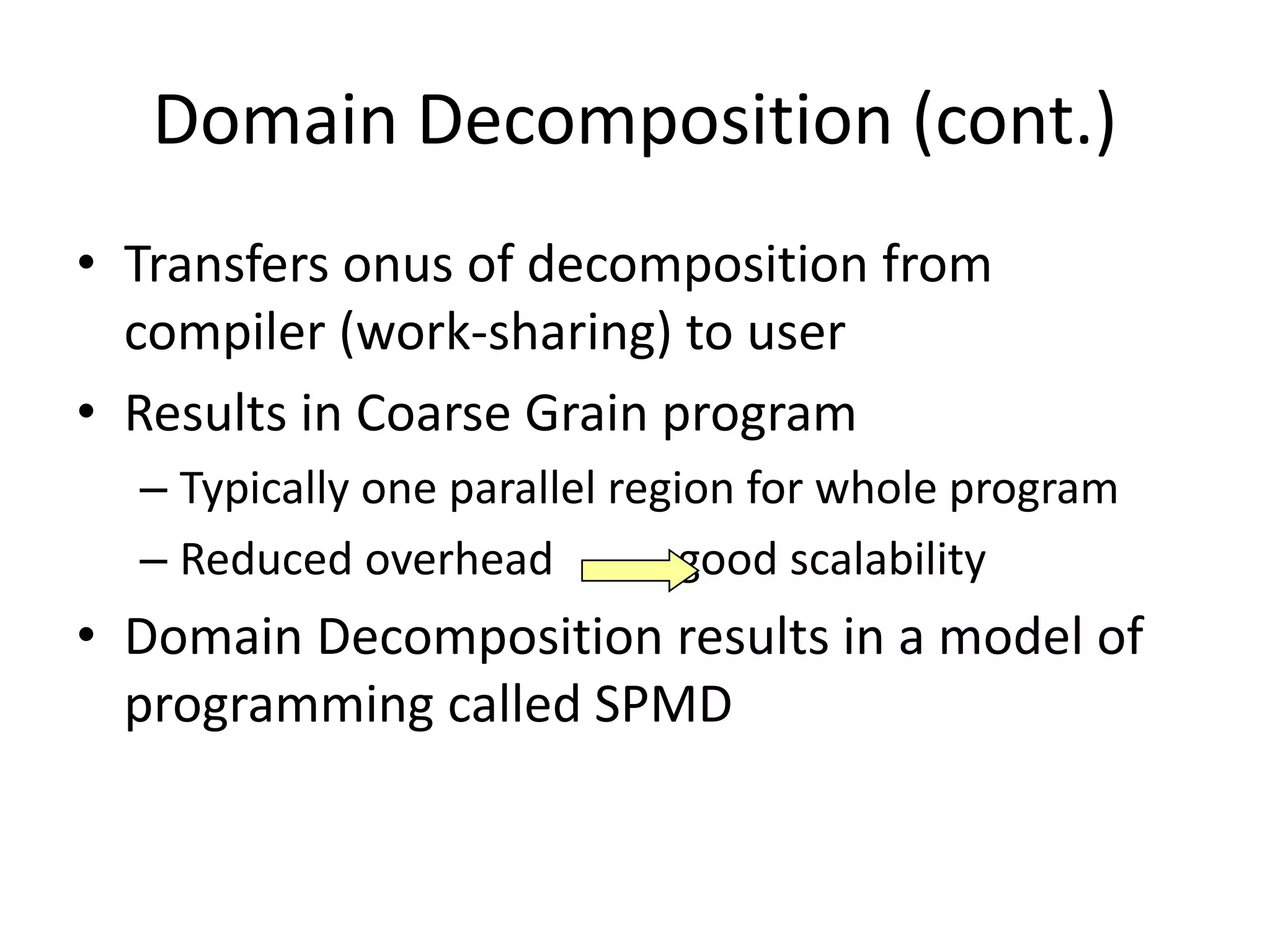 Domain Decomposition (cont.)
• Transfers onus of decomposition from
compiler (work-sharing) to user
• Results in Coarse Grain program
– Typically one parallel region for whole program
– Reduced overhead good scalability
• Domain Decomposition results in a model of
programming called SPMD
 
