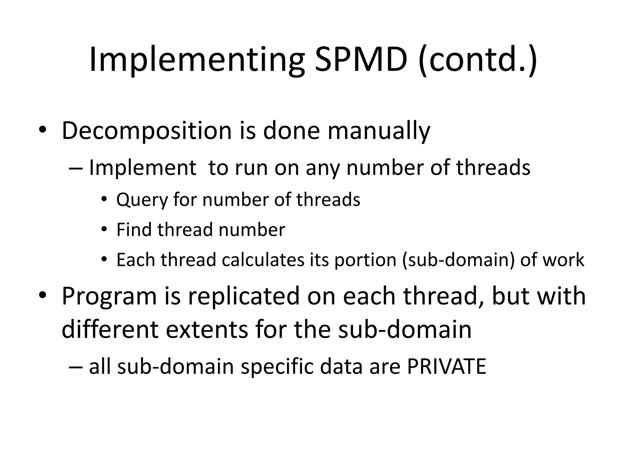 Implementing SPMD (contd.)
• Decomposition is done manually
– Implement to run on any number of threads
• Query for number of threads
• Find thread number
• Each thread calculates its portion (sub-domain) of work
• Program is replicated on each thread, but with
different extents for the sub-domain
– all sub-domain specific data are PRIVATE
 