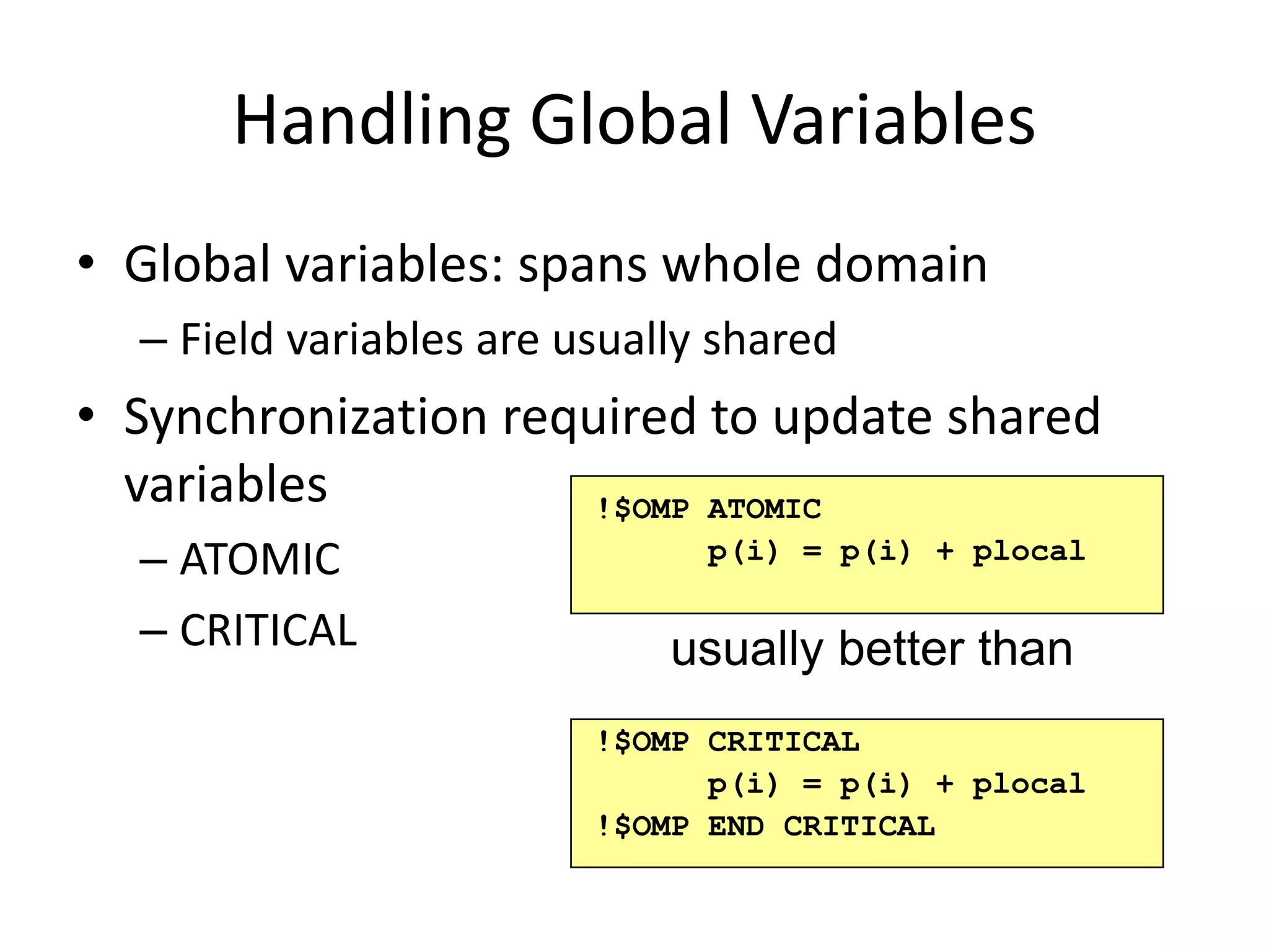 Handling Global Variables
• Global variables: spans whole domain
– Field variables are usually shared
• Synchronization required to update shared
variables
– ATOMIC
– CRITICAL
!$OMP ATOMIC
p(i) = p(i) + plocal
usually better than
!$OMP CRITICAL
p(i) = p(i) + plocal
!$OMP END CRITICAL
 