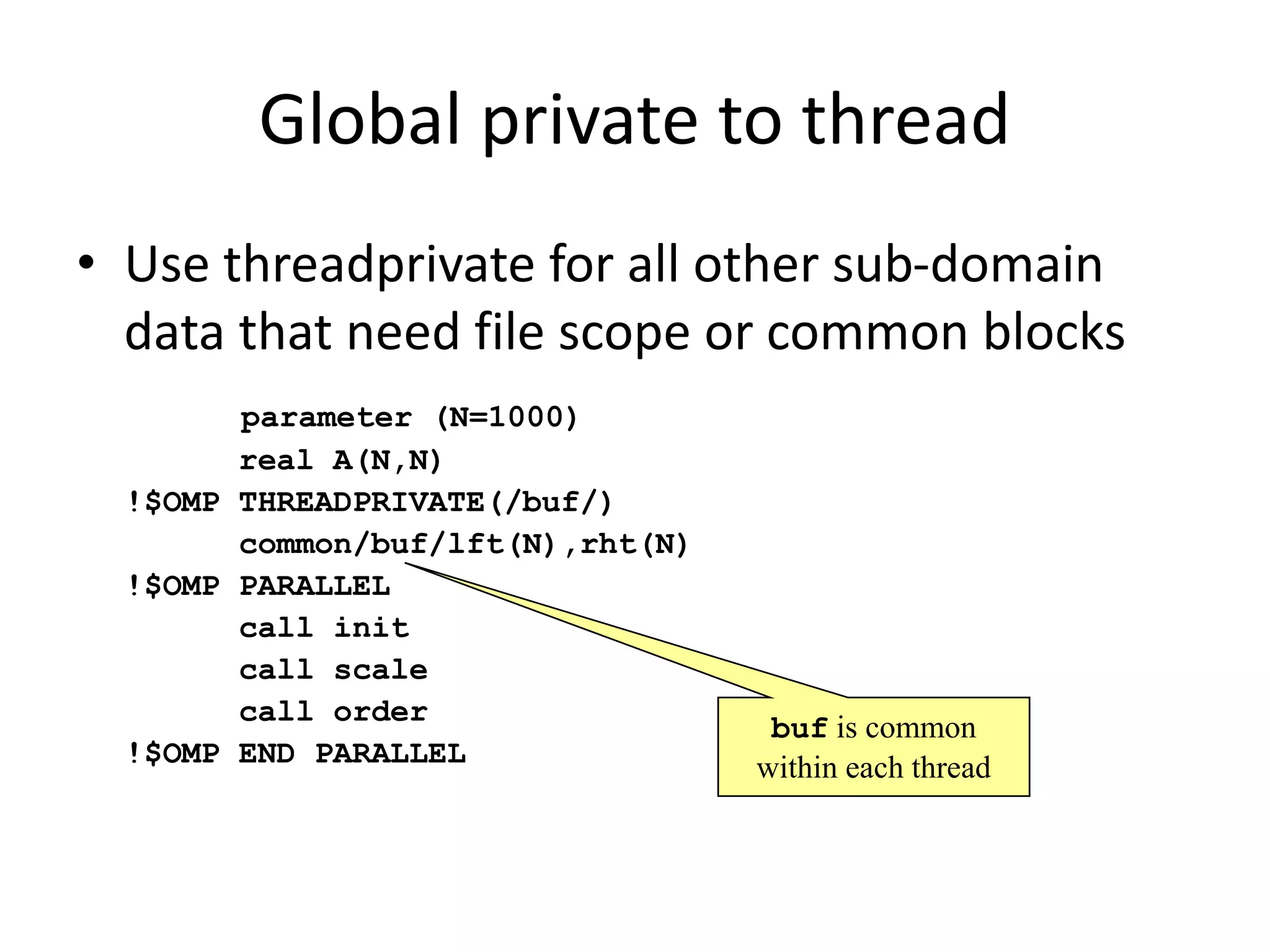 parameter (N=1000)
real A(N,N)
!$OMP THREADPRIVATE(/buf/)
common/buf/lft(N),rht(N)
!$OMP PARALLEL
call init
call scale
call order
!$OMP END PARALLEL
buf is common
within each thread
Global private to thread
• Use threadprivate for all other sub-domain
data that need file scope or common blocks
 
