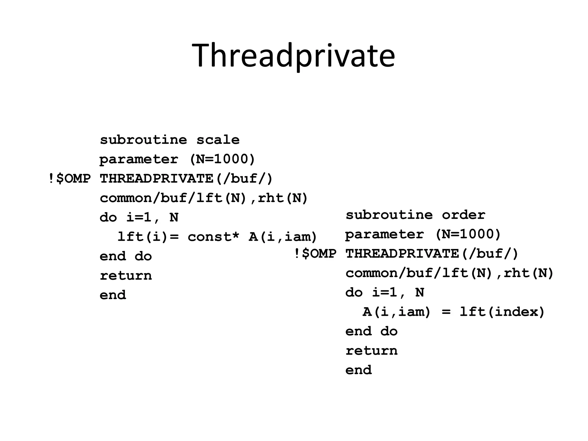subroutine scale
parameter (N=1000)
!$OMP THREADPRIVATE(/buf/)
common/buf/lft(N),rht(N)
do i=1, N
lft(i)= const* A(i,iam)
end do
return
end
subroutine order
parameter (N=1000)
!$OMP THREADPRIVATE(/buf/)
common/buf/lft(N),rht(N)
do i=1, N
A(i,iam) = lft(index)
end do
return
end
Threadprivate
 
