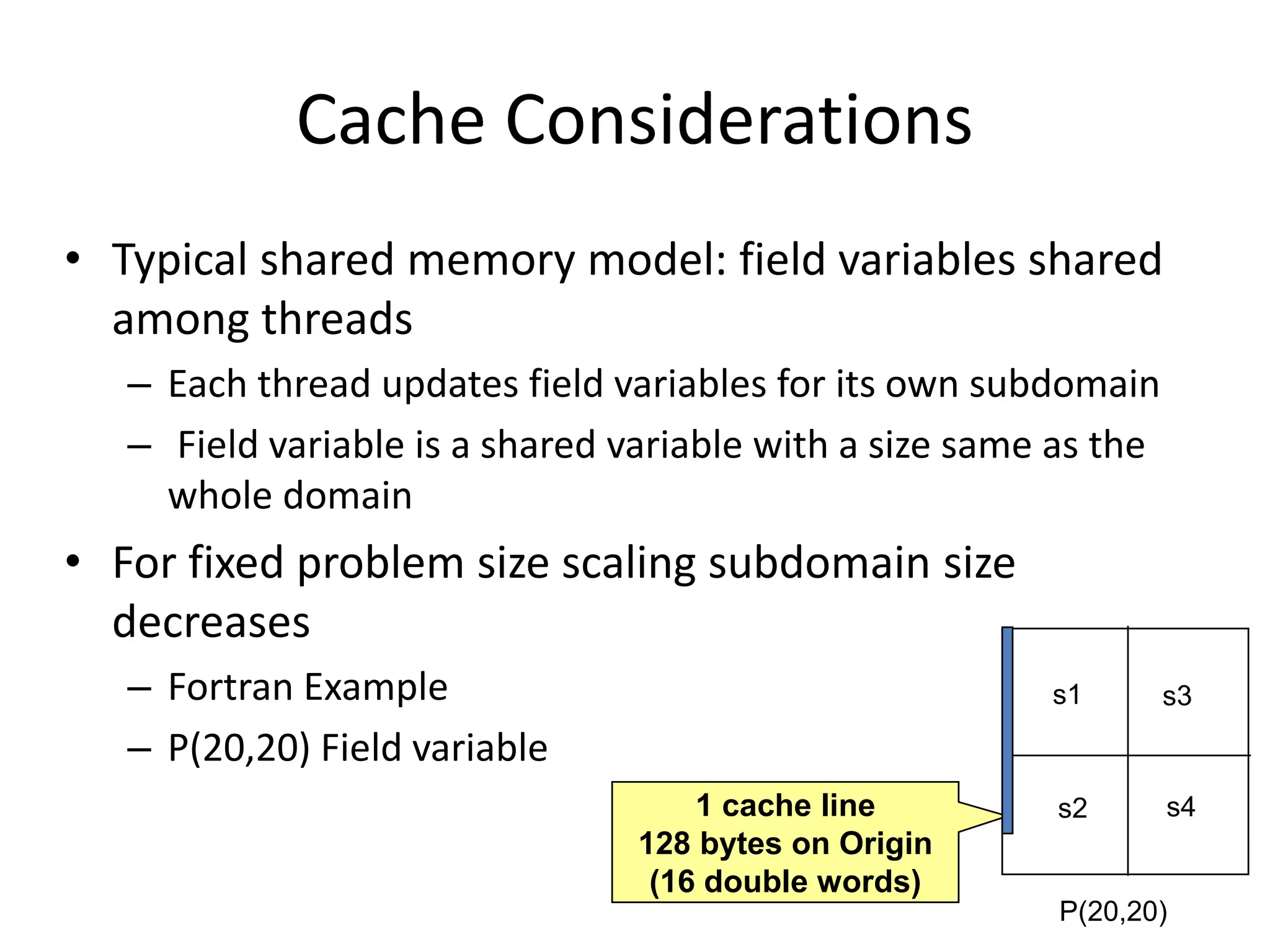 Cache Considerations
• Typical shared memory model: field variables shared
among threads
– Each thread updates field variables for its own subdomain
– Field variable is a shared variable with a size same as the
whole domain
• For fixed problem size scaling subdomain size
decreases
– Fortran Example
– P(20,20) Field variable
1 cache line
128 bytes on Origin
(16 double words)
P(20,20)
s1 s3
s2 s4
 