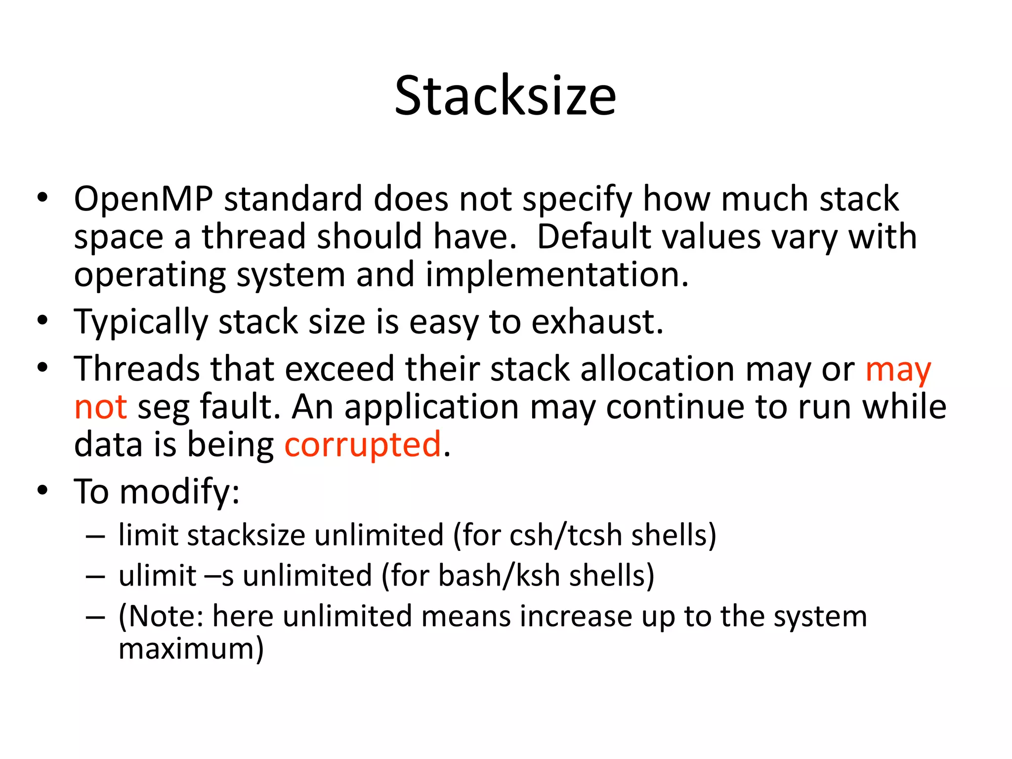 Stacksize
• OpenMP standard does not specify how much stack
space a thread should have. Default values vary with
operating system and implementation.
• Typically stack size is easy to exhaust.
• Threads that exceed their stack allocation may or may
not seg fault. An application may continue to run while
data is being corrupted.
• To modify:
– limit stacksize unlimited (for csh/tcsh shells)
– ulimit –s unlimited (for bash/ksh shells)
– (Note: here unlimited means increase up to the system
maximum)
 