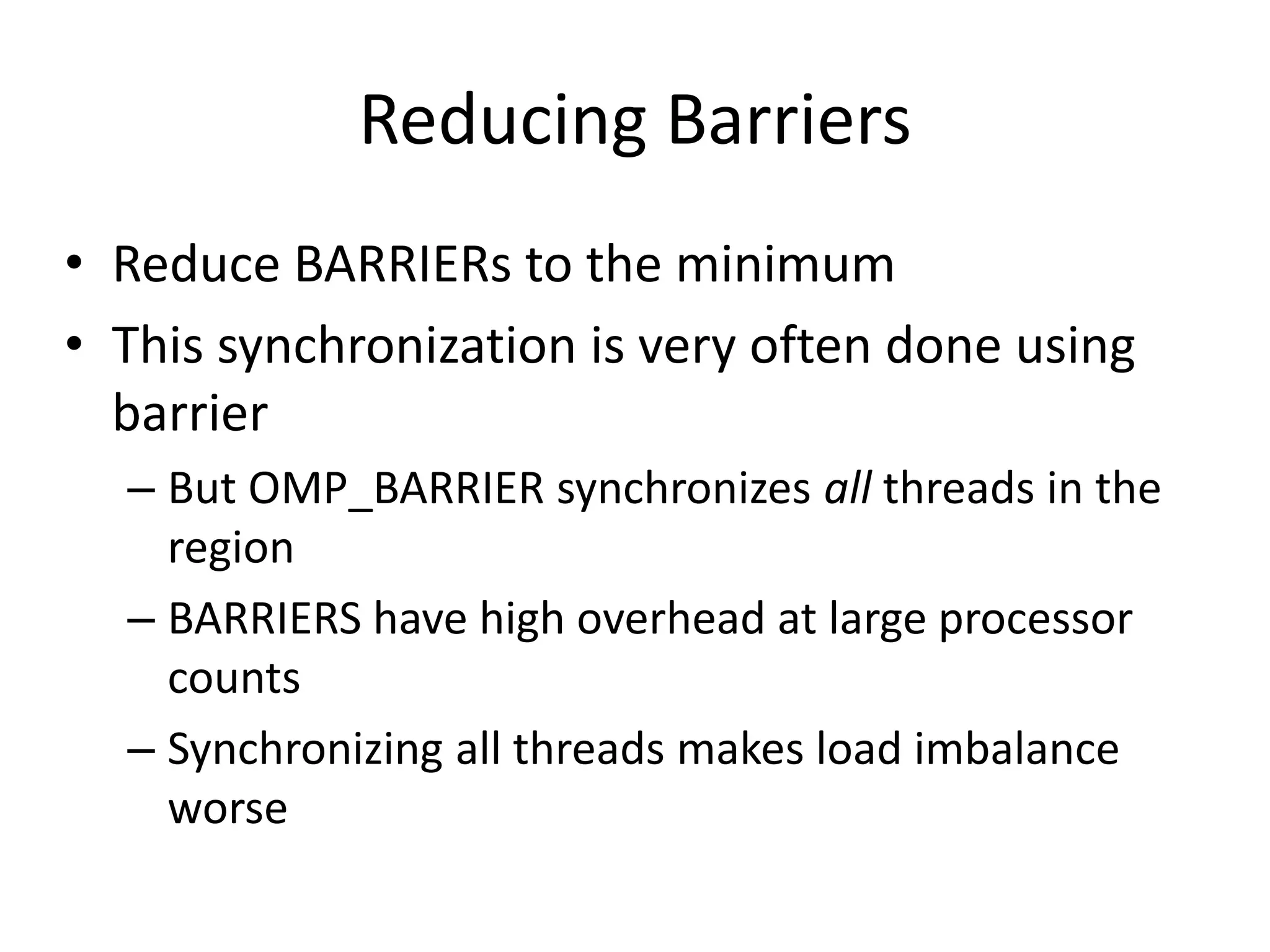 Reducing Barriers
• Reduce BARRIERs to the minimum
• This synchronization is very often done using
barrier
– But OMP_BARRIER synchronizes all threads in the
region
– BARRIERS have high overhead at large processor
counts
– Synchronizing all threads makes load imbalance
worse
 