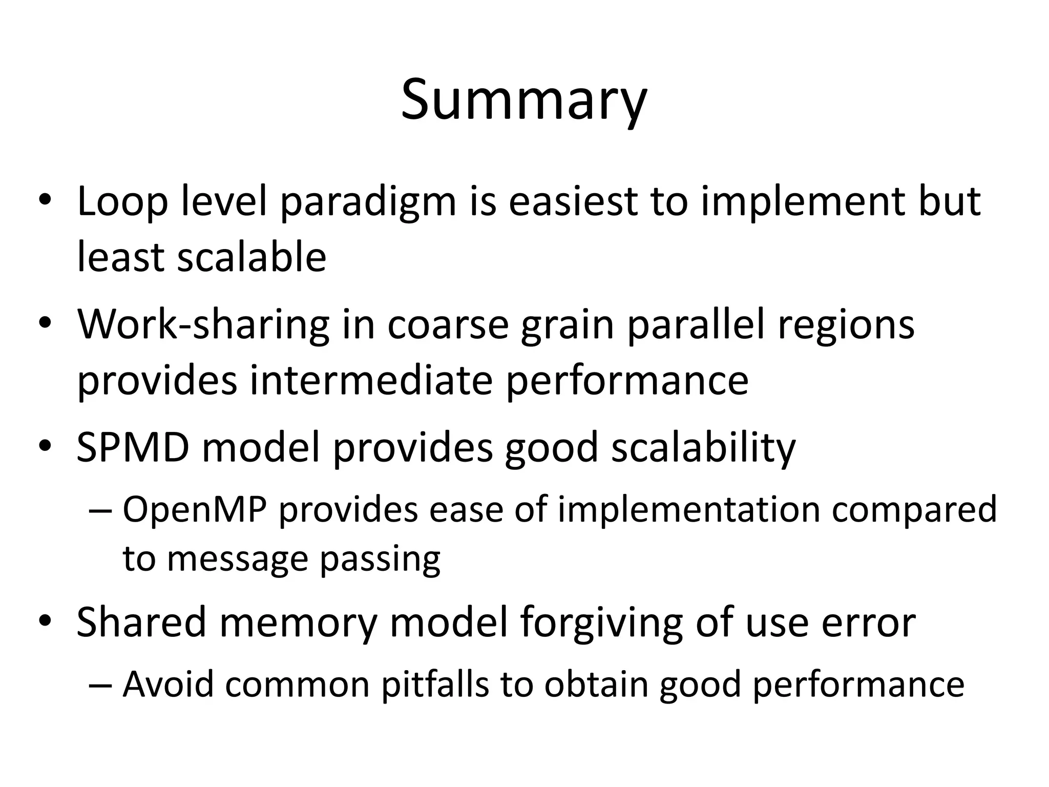Summary
• Loop level paradigm is easiest to implement but
least scalable
• Work-sharing in coarse grain parallel regions
provides intermediate performance
• SPMD model provides good scalability
– OpenMP provides ease of implementation compared
to message passing
• Shared memory model forgiving of use error
– Avoid common pitfalls to obtain good performance
 
