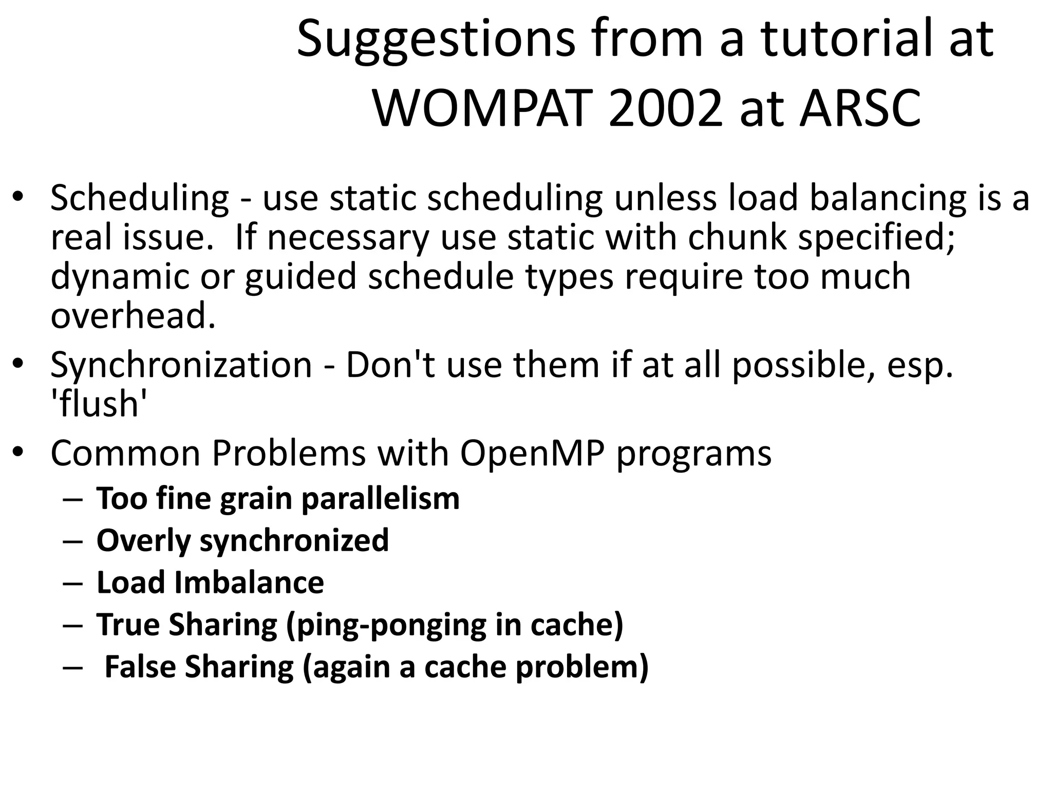 Suggestions from a tutorial at
WOMPAT 2002 at ARSC
• Scheduling - use static scheduling unless load balancing is a
real issue. If necessary use static with chunk specified;
dynamic or guided schedule types require too much
overhead.
• Synchronization - Don't use them if at all possible, esp.
'flush'
• Common Problems with OpenMP programs
– Too fine grain parallelism
– Overly synchronized
– Load Imbalance
– True Sharing (ping-ponging in cache)
– False Sharing (again a cache problem)
 