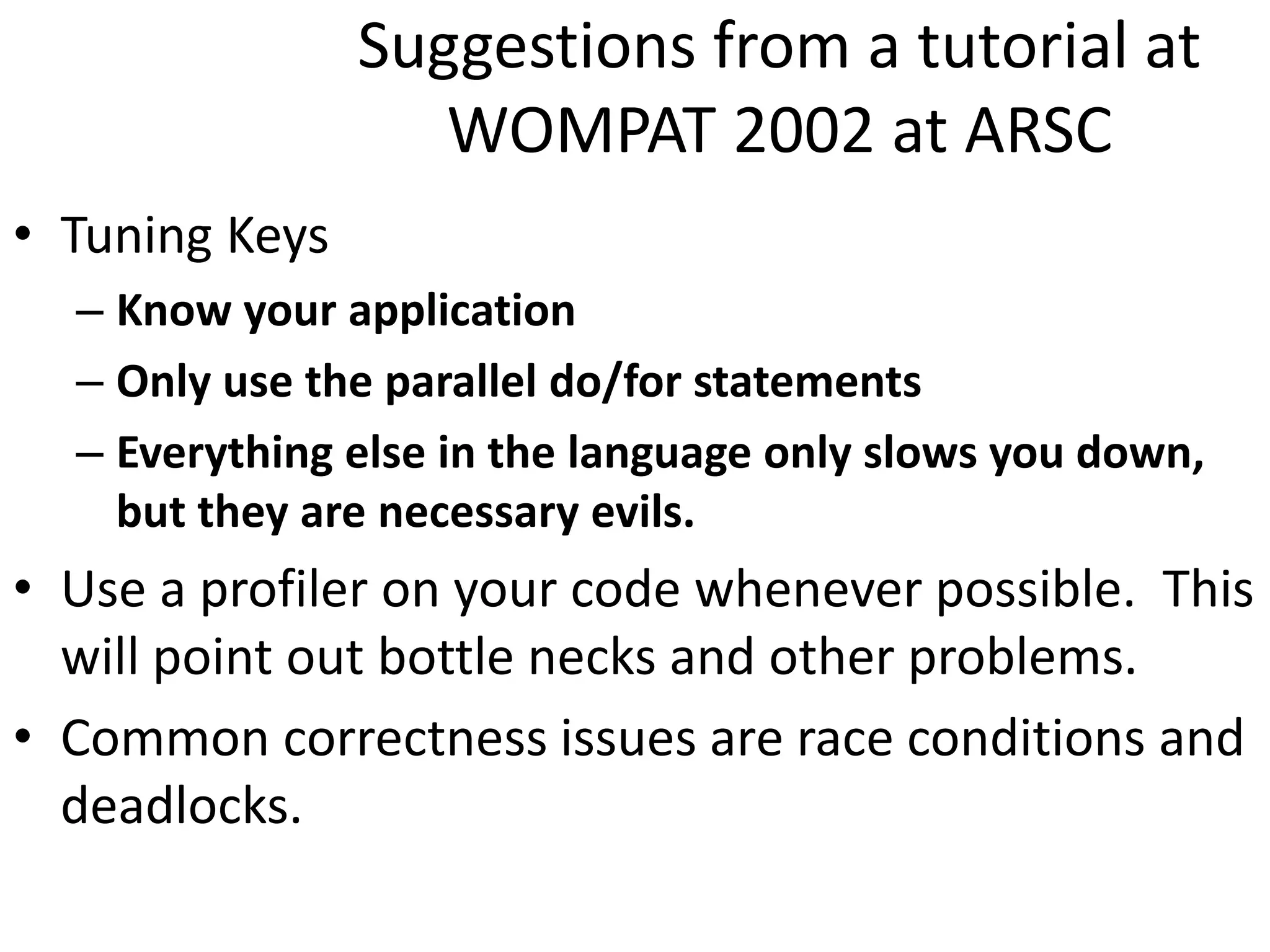 Suggestions from a tutorial at
WOMPAT 2002 at ARSC
• Tuning Keys
– Know your application
– Only use the parallel do/for statements
– Everything else in the language only slows you down,
but they are necessary evils.
• Use a profiler on your code whenever possible. This
will point out bottle necks and other problems.
• Common correctness issues are race conditions and
deadlocks.
 