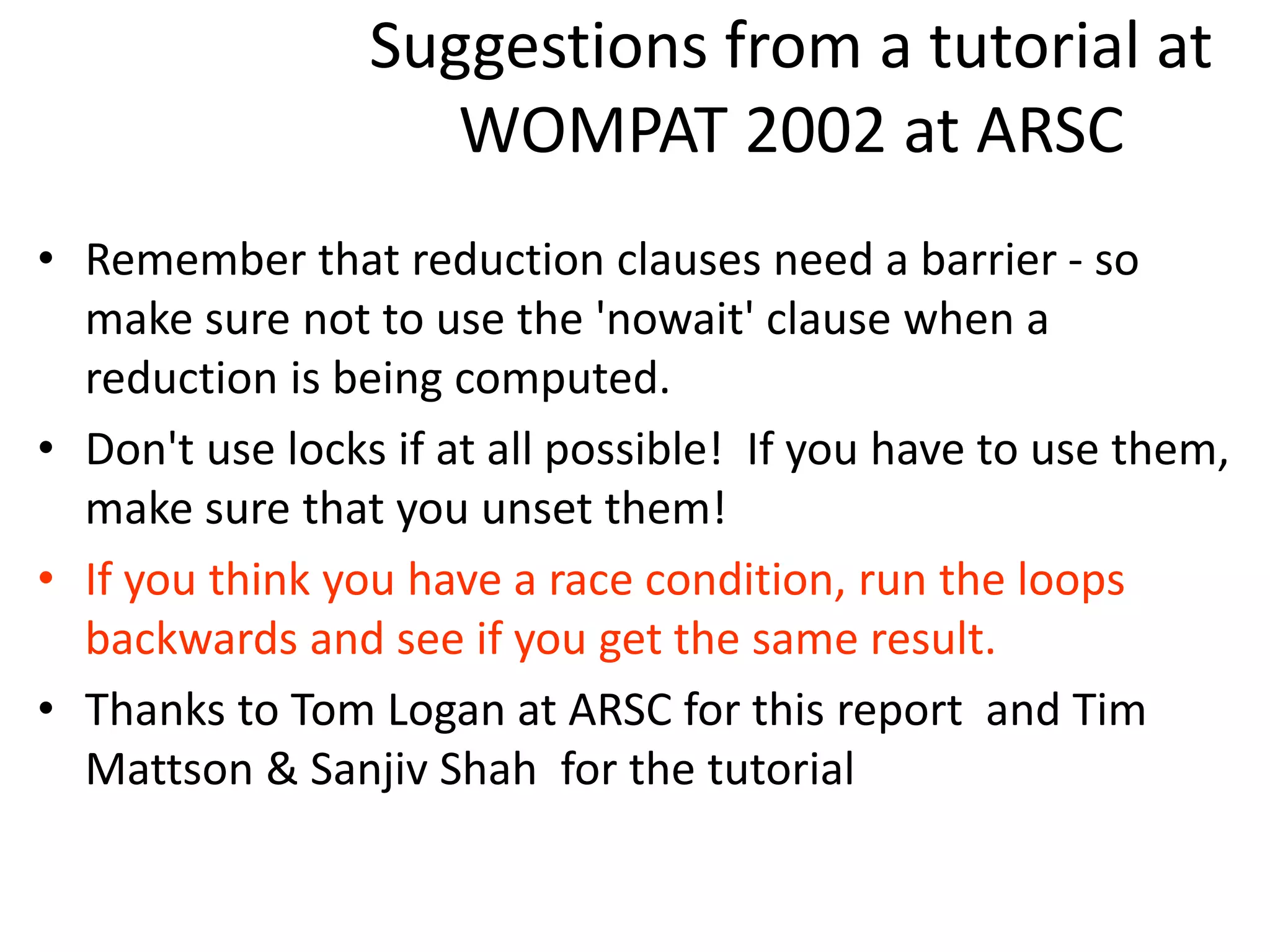 Suggestions from a tutorial at
WOMPAT 2002 at ARSC
• Remember that reduction clauses need a barrier - so
make sure not to use the 'nowait' clause when a
reduction is being computed.
• Don't use locks if at all possible! If you have to use them,
make sure that you unset them!
• If you think you have a race condition, run the loops
backwards and see if you get the same result.
• Thanks to Tom Logan at ARSC for this report and Tim
Mattson & Sanjiv Shah for the tutorial
 
