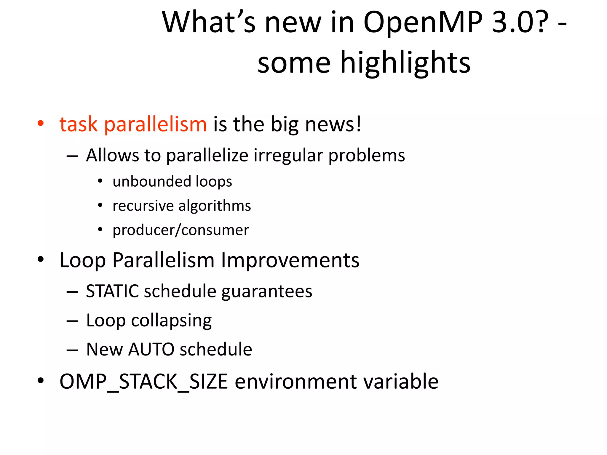 What’s new in OpenMP 3.0? -
some highlights
• task parallelism is the big news!
– Allows to parallelize irregular problems
• unbounded loops
• recursive algorithms
• producer/consumer
• Loop Parallelism Improvements
– STATIC schedule guarantees
– Loop collapsing
– New AUTO schedule
• OMP_STACK_SIZE environment variable
 