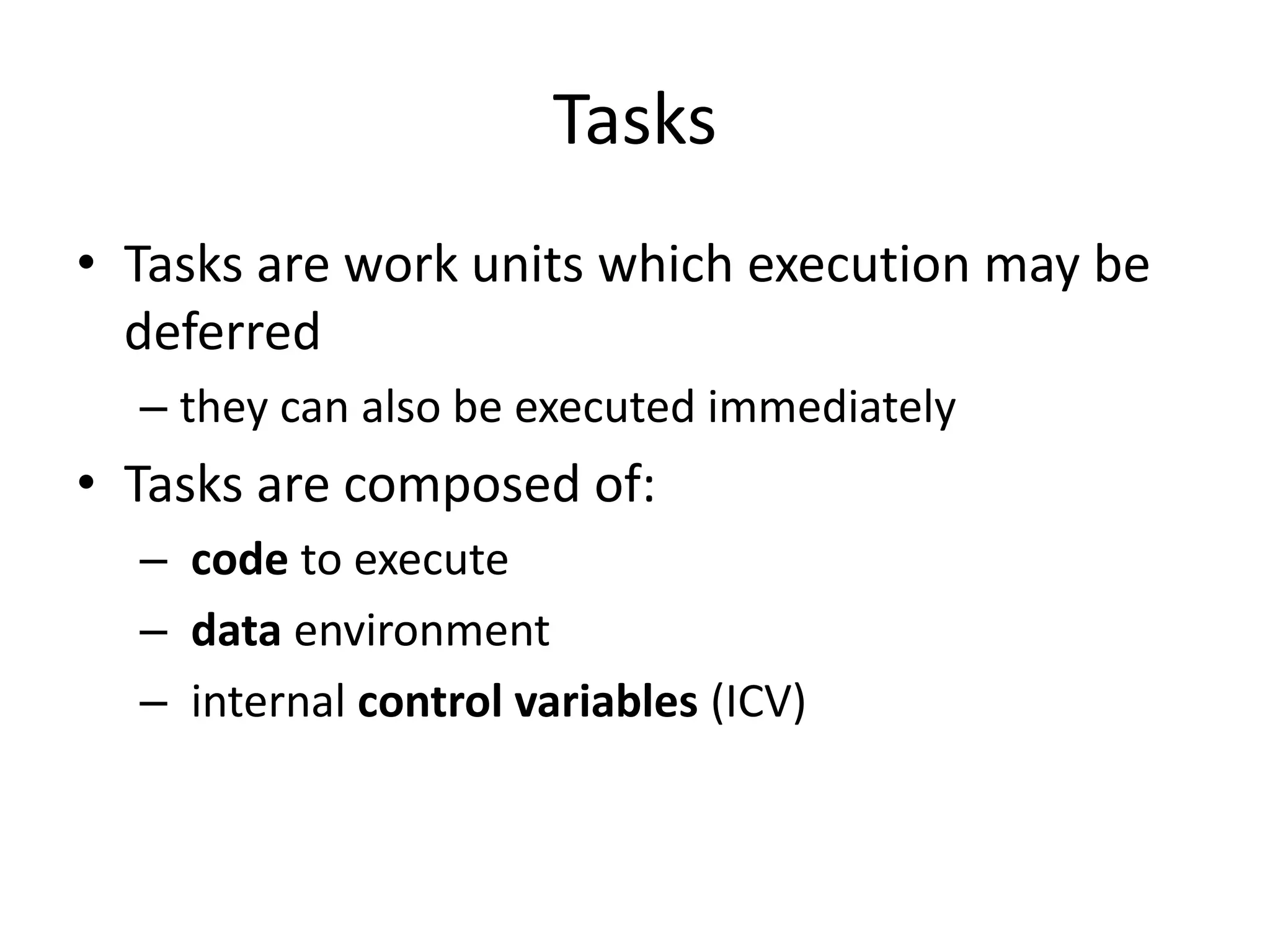 Tasks
• Tasks are work units which execution may be
deferred
– they can also be executed immediately
• Tasks are composed of:
– code to execute
– data environment
– internal control variables (ICV)
 