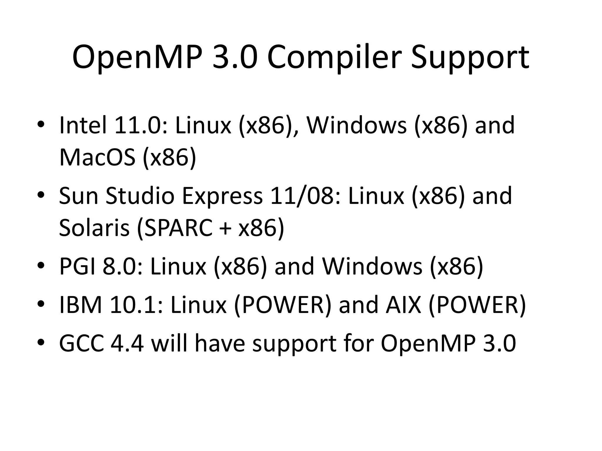 OpenMP 3.0 Compiler Support
• Intel 11.0: Linux (x86), Windows (x86) and
MacOS (x86)
• Sun Studio Express 11/08: Linux (x86) and
Solaris (SPARC + x86)
• PGI 8.0: Linux (x86) and Windows (x86)
• IBM 10.1: Linux (POWER) and AIX (POWER)
• GCC 4.4 will have support for OpenMP 3.0
 