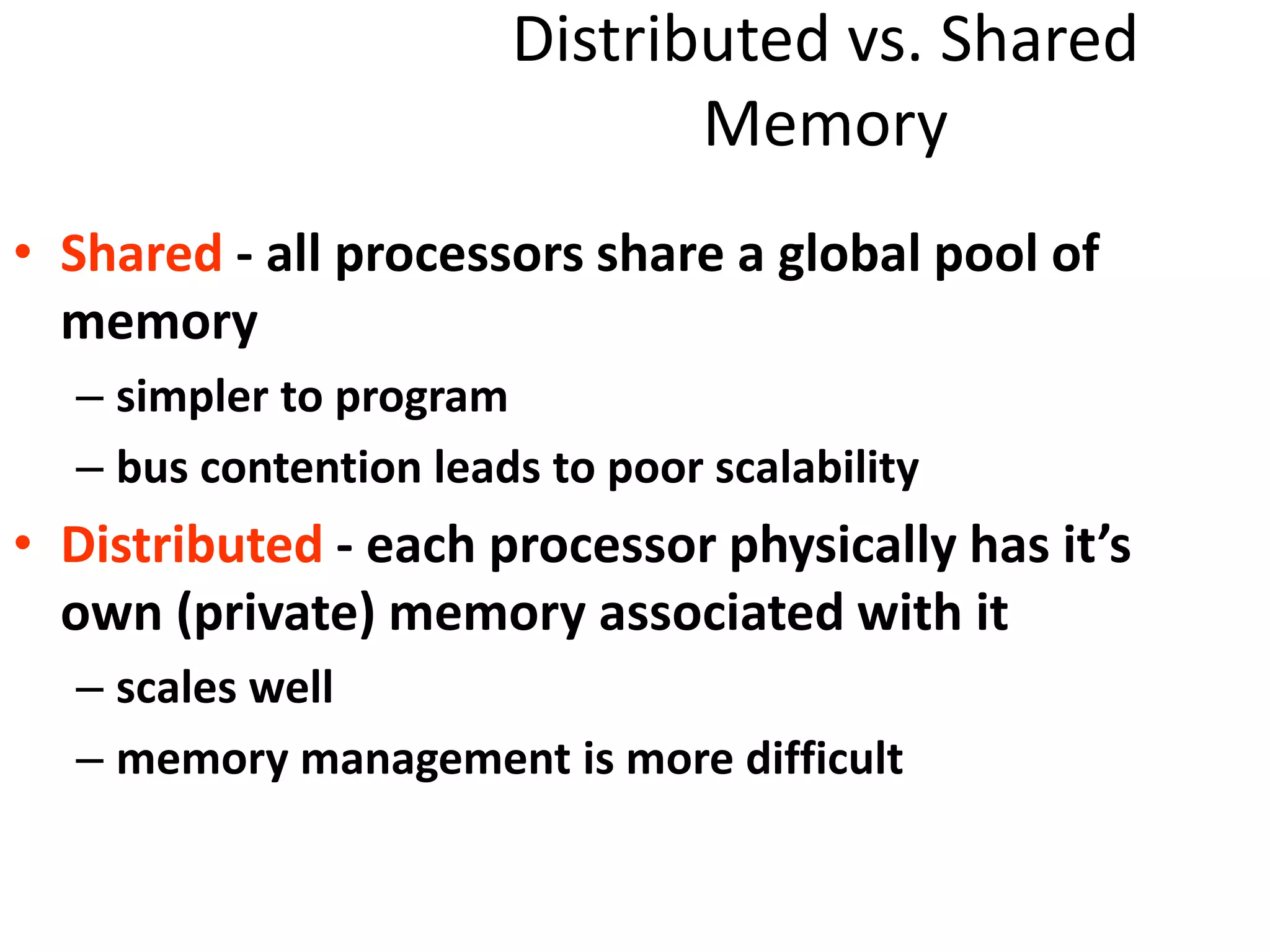 Distributed vs. Shared
Memory
• Shared - all processors share a global pool of
memory
– simpler to program
– bus contention leads to poor scalability
• Distributed - each processor physically has it’s
own (private) memory associated with it
– scales well
– memory management is more difficult
 