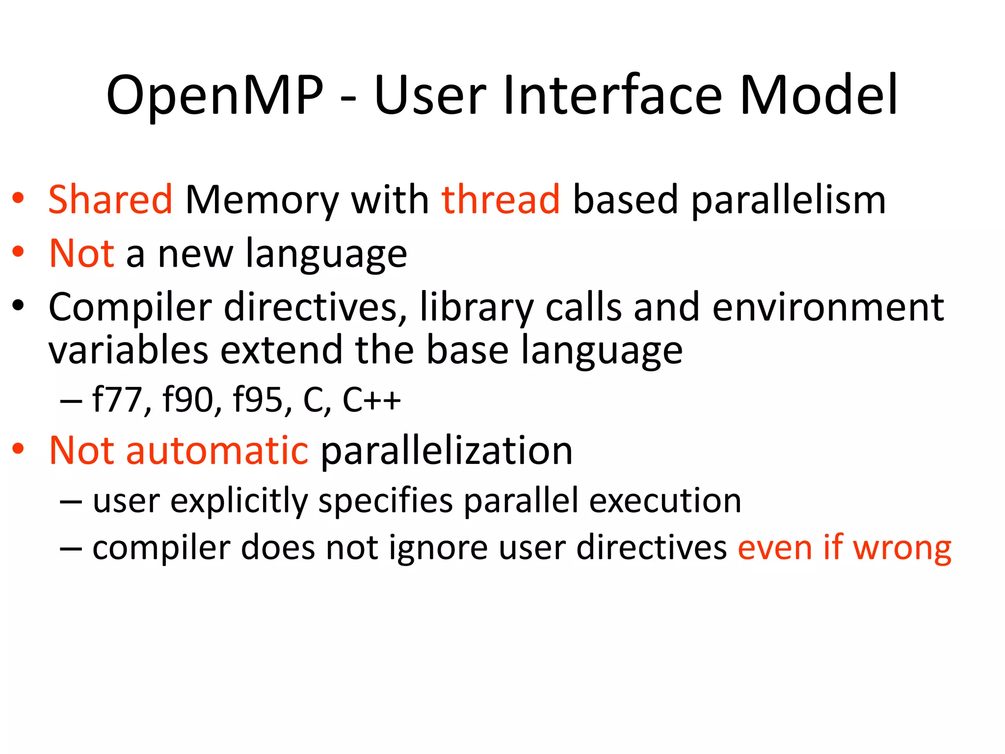 OpenMP - User Interface Model
• Shared Memory with thread based parallelism
• Not a new language
• Compiler directives, library calls and environment
variables extend the base language
– f77, f90, f95, C, C++
• Not automatic parallelization
– user explicitly specifies parallel execution
– compiler does not ignore user directives even if wrong
 