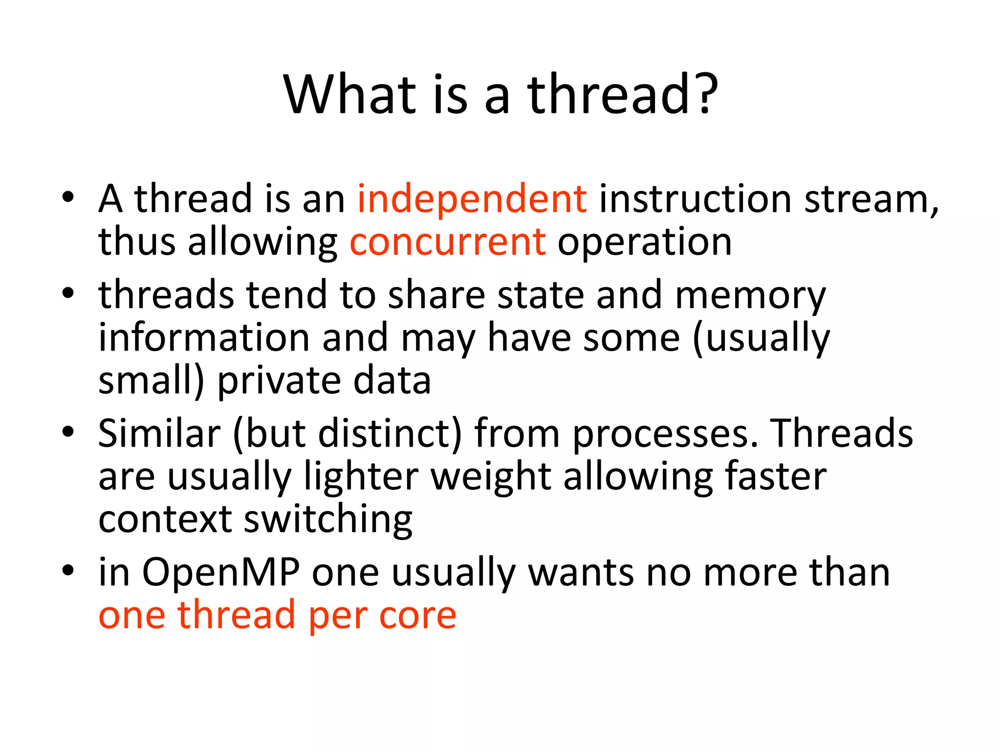 What is a thread?
• A thread is an independent instruction stream,
thus allowing concurrent operation
• threads tend to share state and memory
information and may have some (usually
small) private data
• Similar (but distinct) from processes. Threads
are usually lighter weight allowing faster
context switching
• in OpenMP one usually wants no more than
one thread per core
 