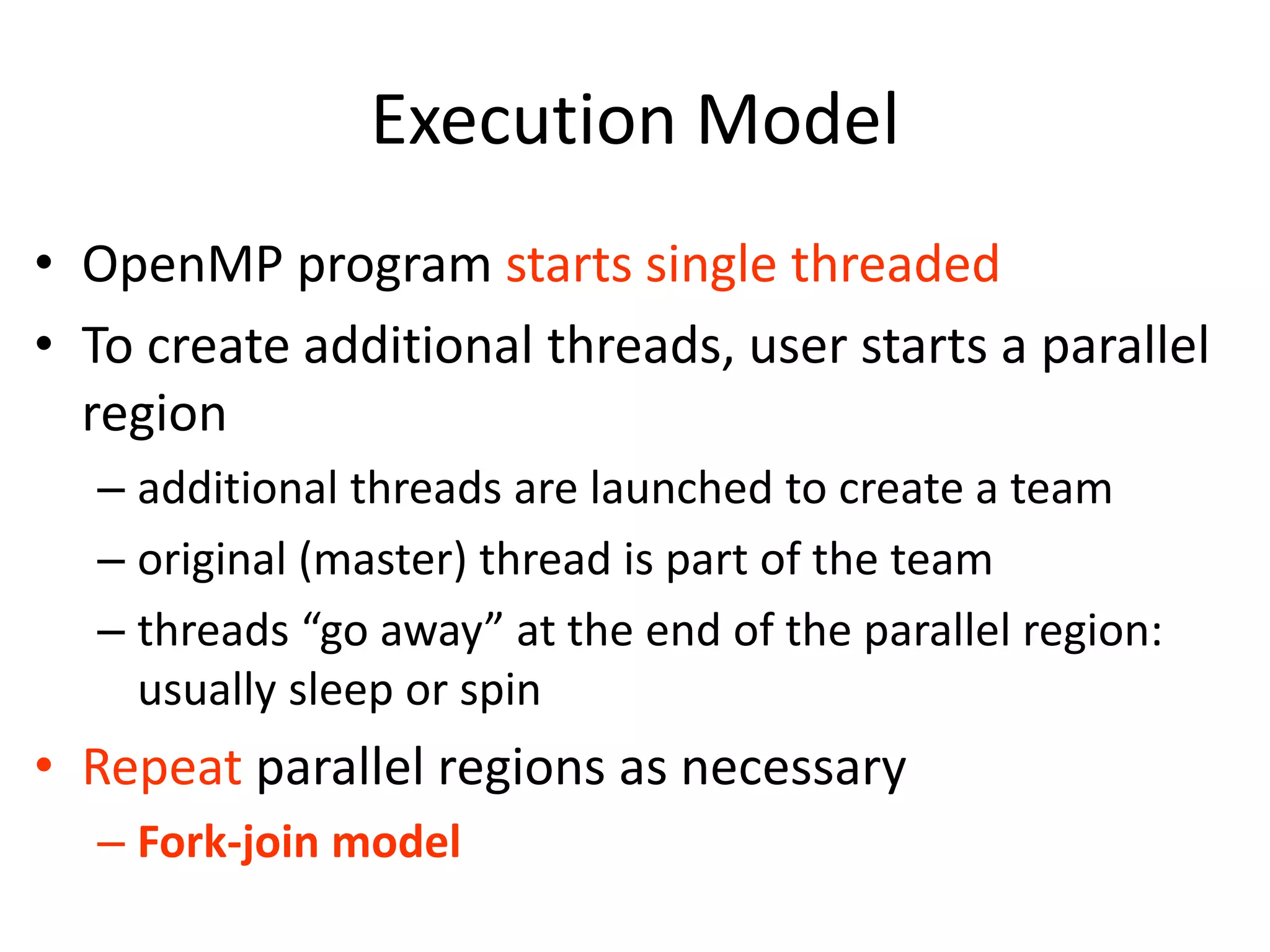 Execution Model
• OpenMP program starts single threaded
• To create additional threads, user starts a parallel
region
– additional threads are launched to create a team
– original (master) thread is part of the team
– threads “go away” at the end of the parallel region:
usually sleep or spin
• Repeat parallel regions as necessary
– Fork-join model
 