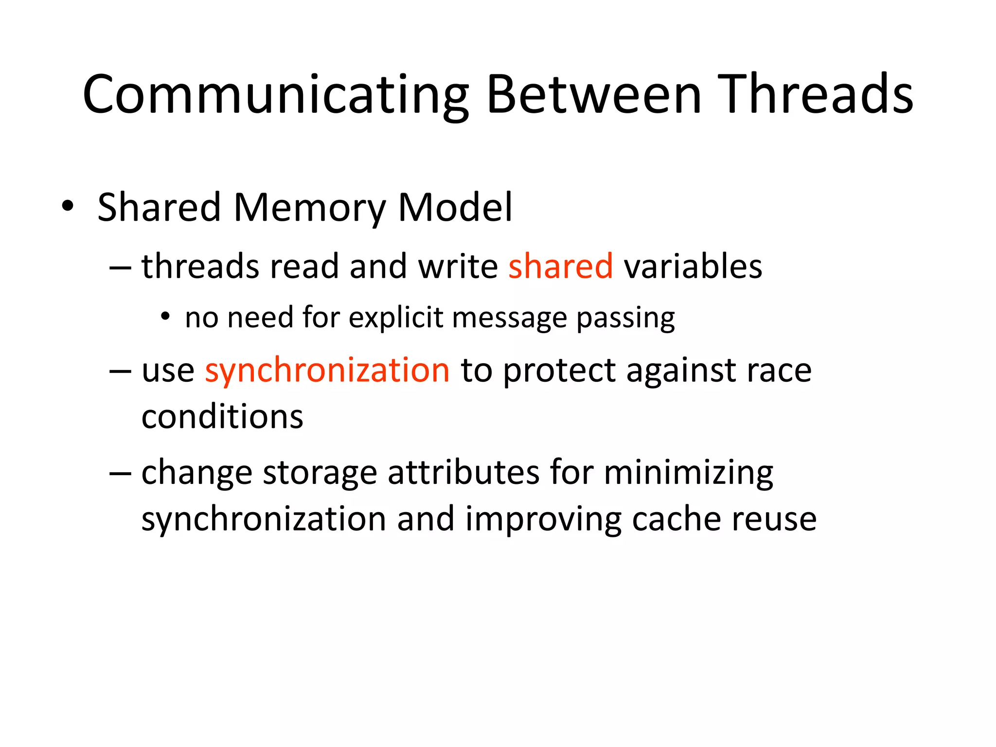 Communicating Between Threads
• Shared Memory Model
– threads read and write shared variables
• no need for explicit message passing
– use synchronization to protect against race
conditions
– change storage attributes for minimizing
synchronization and improving cache reuse
 